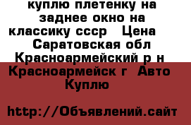 куплю плетенку на заднее окно на классику ссср › Цена ­ 0 - Саратовская обл., Красноармейский р-н, Красноармейск г. Авто » Куплю   